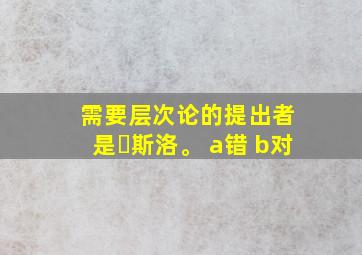 需要层次论的提出者 是⻢斯洛。 a错 b对